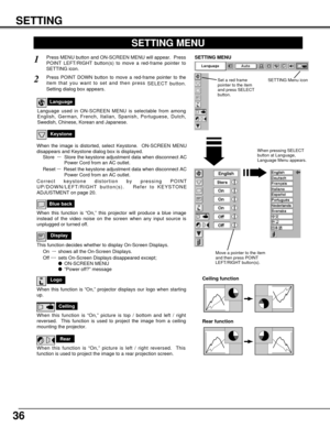 Page 36SETTING
36
Ceiling
When this function is “On,” picture is top / bottom and left / right
reversed.  This function is used to project the image from a ceiling
mounting the projector.
Rear
When this function is “On,” picture is left / right reversed.  This
function is used to project the image to a rear projection screen.
Ceiling function
Rear function
Keystone
When the image is distorted, select Keystone.  ON-SCREEN MENU
disappears and Keystone dialog box is displayed.
Store  ···Store the keystone...