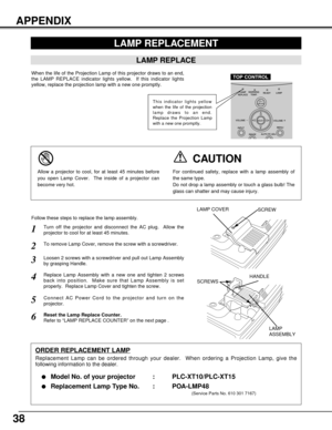 Page 3838
LAMP REPLACEMENT
LAMP REPLACE
When the life of the Projection Lamp of this projector draws to an end,
the LAMP REPLACE indicator lights yellow.  If this indicator lights
yellow, replace the projection lamp with a new one promptly.
Turn off the projector and disconnect the AC plug.  Allow the
projector to cool for at least 45 minutes.
Loosen 2 screws with a screwdriver and pull out Lamp Assembly
by grasping Handle.
1
3
Replace Lamp Assembly with a new one and tighten 2 screws
back into position.  Make...