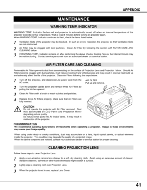 Page 4141
APPENDIX
CLEANING PROJECTION LENS
Apply a non-abrasive camera lens cleaner to a soft, dry cleaning cloth.  Avoid using an excessive amount of cleaner.
Abrasive cleaners, solvents or other harsh chemicals might scratch a surface.
When the projector is not in use, replace Lens Cover.
1
3
Lightly wipe a cleaning cloth over Projection Lens.2
Follow these steps to clean Projection Lens:
MAINTENANCE
WARNING TEMP. INDICATOR
WARNING TEMP. Indicator flashes red and projector is automatically turned off when an...