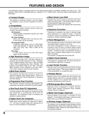 Page 66
FEATURES AND DESIGN
This Multimedia Projector is designed with the most advanced technology for portability, durability, and ease of use.  This
projector utilizes built-in multimedia features, a palette of 16.77 million colors, and matrix liquid crystal display (LCD)
technology.
Compatibility
This projector widely accepts various video and
computer input signals including;
Computers
IBM-compatible or Macintosh computer up to 1280
x 1024 resolution.
6 Color Systems
NTSC, PAL, SECAM, NTSC 4.43, PAL-M...