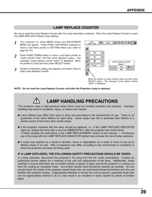 Page 3939
APPENDIX
LAMP REPLACE COUNTER
Be sure to reset the Lamp Replace Counter after the Lamp Assembly is replaced.  When the Lamp Replace Counter is reset,
the LAMP REPLACE Indicator stops lighting.
NOTE : Do not reset the Lamp Replace Counter until after the Projection Lamp is replaced.
Turn projector on, press MENU button and ON-SCREEN
MENU will appear.  Press POINT LEFT/RIGHT button(s) to
move a red frame pointer to SETTING Menu icon (refer to
page 36, 37).
Press POINT DOWN button to move a red frame...