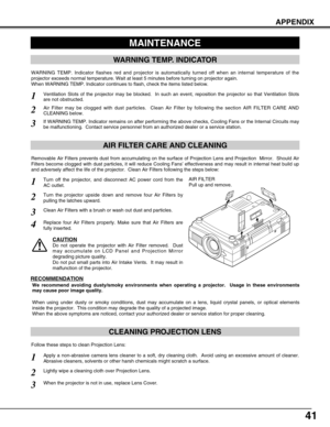 Page 4141
APPENDIX
CLEANING PROJECTION LENS
Apply a non-abrasive camera lens cleaner to a soft, dry cleaning cloth.  Avoid using an excessive amount of cleaner.
Abrasive cleaners, solvents or other harsh chemicals might scratch a surface.
When the projector is not in use, replace Lens Cover.
1
3
Lightly wipe a cleaning cloth over Projection Lens.2
Follow these steps to clean Projection Lens:
MAINTENANCE
WARNING TEMP. INDICATOR
WARNING TEMP. Indicator flashes red and projector is automatically turned off when an...