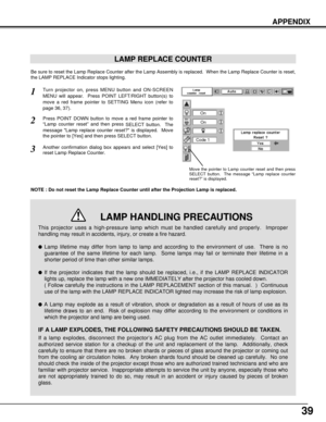Page 3939
APPENDIX
LAMP REPLACE COUNTER
Be sure to reset the Lamp Replace Counter after the Lamp Assembly is replaced.  When the Lamp Replace Counter is reset,
the LAMP REPLACE Indicator stops lighting.
NOTE : Do not reset the Lamp Replace Counter until after the Projection Lamp is replaced.
Turn projector on, press MENU button and ON-SCREEN
MENU will appear.  Press POINT LEFT/RIGHT button(s) to
move a red frame pointer to SETTING Menu icon (refer to
page 36, 37).
Press POINT DOWN button to move a red frame...