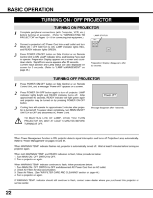 Page 2222
BASIC OPERATION
TURNING ON PROJECTOR
TURNING OFF PROJECTOR
TURNING ON / OFF PROJECTOR 
Power off?
Message disappears after 4 seconds.
Connect a projectors AC Power Cord into a wall outlet and turn
MAIN ON / OFF SWITCH to ON. LAMP indicator lights RED,
and READY indicator lights GREEN.
Press POWER ON-OFF button on Side Control or on Remote
Control Unit to ON. LAMP indicator dims, and Cooling Fans start
to operate. Preparation Display appears on a screen and count-
down starts.  Signal from source...