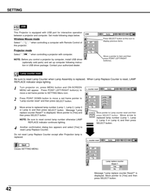 Page 4242
SETTING
Lamp counter reset
Move pointer to Lamp counter reset and then
press SELECT button.  
Move arrow to
replaced lamp number (Lamp 1, Lamp
2, Lamp 3 or Lamp 4) and then press
SELECT button.
USB
Projector mode
Select   when controlling a projector with computer.
NOTE:Before you control a projector by computer, install USB driver
(optionally sold parts) and set up computer following instruc-
tion in USB driver package. Contact your authorized dealer.
This Projector is equipped with USB port for...