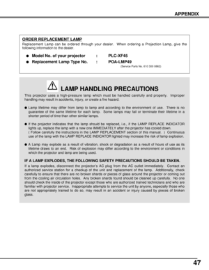 Page 4747
APPENDIX
This projector uses a high-pressure lamp which must be handled carefully and properly.  Improper
handling may result in accidents, injury, or create a fire hazard.
Lamp lifetime may differ from lamp to lamp and according to the environment of use.  There is no
guarantee of the same lifetime for each lamp.  Some lamps may fail or terminate their lifetime in a
shorter period of time than other similar lamps.
If the projector indicates that the lamp should be replaced, i.e., if the LAMP...