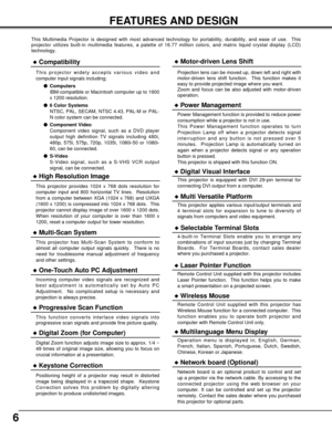 Page 66
FEATURES AND DESIGN
This Multimedia Projector is designed with most advanced technology for portability, durability, and ease of use.  This
projector utilizes built-in multimedia features, a palette of 16.77 million colors, and matrix liquid crystal display (LCD)
technology.
Compatibility
This projector widely accepts various video and
computer input signals including;
Computers
IBM-compatible or Macintosh computer up to 1600
x 1200 resolution.
6 Color Systems
NTSC, PAL, SECAM, NTSC 4.43, PAL-M or...
