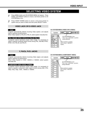 Page 3535
VIDEO INPUT
AV SYSTEM MENU (VIDEO OR S-VIDEO)
AV SYSTEM MENU (COMPONENT VIDEO)
SELECTING VIDEO SYSTEM
Press MENU button and ON-SCREEN MENU will appear.  Press
POINT LEFT/RIGHT buttons to move a red frame pointer to AV
SYSTEM Menu icon.
Press POINT DOWN button to move a red arrow pointer to
system that you want to select and then press SELECT button.
1
2
If projector cannot reproduce proper video image, it is necessary to
select a specific broadcast signal format among PAL, SECAM, NTSC,
NTSC 4.43,...