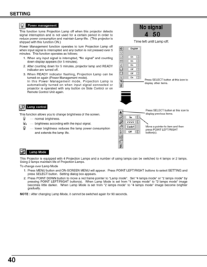 Page 4040
SETTING
This function turns Projection Lamp off when this projector detects
signal interruption and is not used for a certain period in order to
reduce power consumption and maintain Lamp-life.  (This projector is
shipped with this function ON.)
Power Management function operates to turn Projection Lamp off
when input signal is interrupted and any button is not pressed over 5
minutes.  This function operates as follows;
1. When any input signal is interrupted, “No signal” and counting
down display...