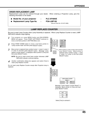 Page 4545
APPENDIX
ORDER REPLACEMENT LAMP
Replacement Lamp can be ordered through your dealer.  When ordering a Projection Lamp, give the
following information to the dealer.
●
Model No. of your projector   : PLC-XF46N/E
●Replacement Lamp Type No. : POA-LMP100
(Service Parts No. 610 327 4928)
Move pointer to Lamp counter reset and then
press SELECT button.  
Move arrow to
replaced lamp number (Lamp 1, Lamp
2, Lamp 3 or Lamp 4) and then press
SELECT button.
Be sure to reset Lamp Counter when Lamp Assembly is...