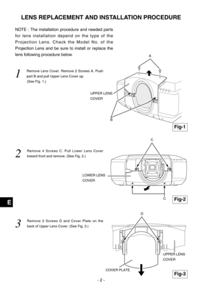 Page 58- 2 -
E
NOTE : The installation procedure and needed parts
for lens installation depend on the type of the
Projection Lens. Check the Model No. of the
Projection Lens and be sure to install or replace the
lens following procedure below.
1  
Remove Lens Cover. Remove 2 Screws A. Push
part B and pull Upper Lens Cover up. 
(See Fig. 1.)
2  
Remove 4 Screws C. Pull Lower Lens Cover
toward front and remove. (See Fig. 2.)
3  
Remove 2 Screws D and Cover Plate on the
back of Upper Lens Cover. (See Fig. 3.)
LENS...