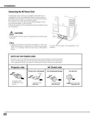 Page 22


NOTE ON THE POWER CORD
AC power cord must meet the requirements of the country where you use the projector.
Confirm the AC plug type with the chart below and proper AC power cord must be used.
If the supplied AC power cord does not match your AC outlet, contact your sales dealer.
Projector sideAC Outlet side
To POWER CORD CONNECTOR on your projector.
Ground
To the AC Outlet.(40 V AC)
For Continental EuropeFor the U  .S .A .  and CanadaFor the U  .K .
To the AC Outlet.
(00–40 V...