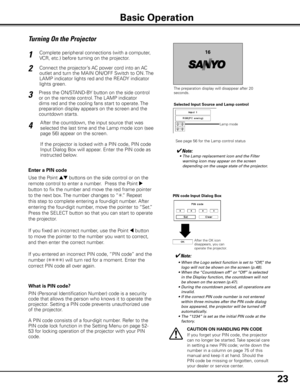 Page 23


Turning On the Projector
Connect the projector’s AC power cord into an AC 
outlet and turn the MAIN ON/OFF Switch to ON. The 
LAMP indicator lights red and the READY indicator 
lights green.
Press the ON/STAND-BY button on the side control 
or on the remote control. The LAMP indicator 
dims red and the cooling fans start to operate. The 
preparation display appears on the screen and the 
countdown starts. 
2
3
116
The preparation display will disappear after 20 seconds.
4After the countdown,...