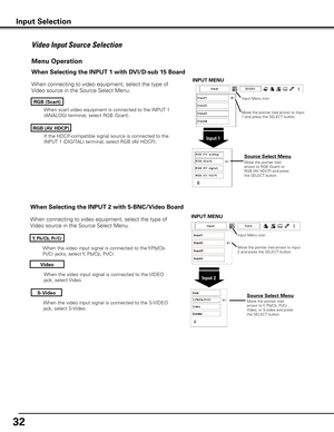 Page 32


When the video input signal is connected to the S-VIDEO 
jack, select S-Video.
When the video input signal is connected to the Y-Pb/Cb-
Pr/Cr jacks, select Y, Pb/Cb, Pr/Cr.
When the video input signal is connected to the VIDEO 
jack, select Video.
When connecting to video equipment, select the type of 
Video source in the Source Select Menu. 
Video
y, Pb/Cb, Pr/Cr
S-Video
Menu Operation
Input Menu icon
Move the pointer (red arrow) to Input 2 and press the SELECT button.
Input 
Move the...