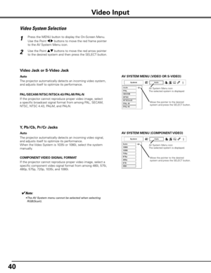 Page 40
40

AV SySTEM MENU (VIDEO OR S-VIDEO)
AV S ySTEM MENU (COMPONENT VIDEO)
Video System Selection
Press the MENU button to display the On-Screen Menu. 
Use the Point 7 8 buttons to move the red frame pointer 
to the AV System Menu icon.
Use the Point ed buttons to move the red arrow pointer 
to the desired system and then press the SELECT button.
1
2
If the projector cannot reproduce proper video image, select 
a specific broadcast signal format from among PAL, SECAM, 
NTSC, NTSC 4.43, PAL-M, and PAL-N....
