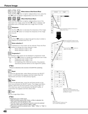 Page 46
46

Use the Point 7 8 buttons to adjust the gamma value to obtain a 
better balance of contrast (from 0 to 15).
Gamma
Press the Point 7 button to decrease the sharpness of the image; 
press the Point 8 button to increase the sharpness of the image 
(from 0 to 31).
Sharpness
An interlaced video signal can be displayed in progressive mode. 
Press the Point 7 8 buttons to change the progressive scan mode. 
  Off
  . . . .  Progressive scan mode is “Off.”
  On
  . . . .  Progressive scan mode is “On.”...