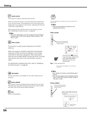 Page 54
54

Factory default
This function returns all setting values except for the user logo, 
PIN code lock, Logo PIN code lock, lamp counter, filter counter 
and filter timer to the factory default settings.
Factory default
Quit
Exit the Setting Menu.
Select Factory default and this box appears. Select [Yes], and the next box appears. 
Test pattern
Various test pattern are available for use when setting up the 
projector.
Filter counter
Filter counter
Filter warning icon appears on the screen at a set time....