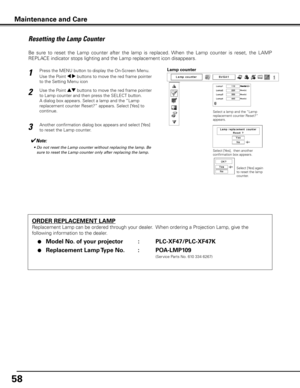 Page 58
5

Maintenance and Care
ORDER REPLACEMENT LAMP
Replacement Lamp can be ordered through your dealer.  When ordering a Projection Lamp, give the 
following information to the dealer.
 ●  Model No . of your projector    :  PLC-XF47/PLC-XF47K
 ●  Replacement Lamp Type No  . :  POA-LMP109
               (Service Parts No. 610 334 6267)
Resetting the Lamp Counter
Be  sure  to  reset  the  Lamp  counter  after  the  lamp  is  replaced.  When  the  Lamp  counter  is  reset,  the  LAMP 
REPLACE indicator...