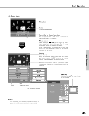 Page 3535
Basic Operation
Menu icon
Pointer 
(yellow frame)
Move the pointer to select an item with the Control
pad and press the SELECT button or by mouse
clicking.  The selected item box will turn yellow.
Item
SELECT
button
Item data
Click the Point edor move the bar
to adjust value.
Control bar for Mouse Operation 
This bar appears when a USB mouse is connected to
the USB terminal of the projector.
Guide 
Currently selected menu.
On-Screen Menu
Mouse cursor
When clicking on 77 or 88 on the control bar, menu...