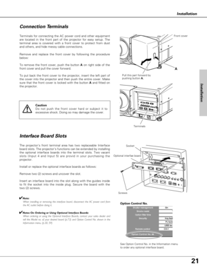 Page 2121
Installation
Terminals for connecting the AC power cord and other equipment
are located in the front part of the projector for easy setup. The
terminal area is covered with a front cover to protect from dust
and others, and hide messy cable connections.  
The projectors front terminal area has two replaceable Interface
board slots. The projectors functions can be extended by installing
the optional interface boards into the terminal slots. Two vacant
slots (Input 4 and Input 5) are provid in your...