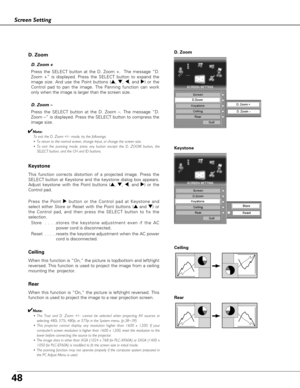 Page 4848
Press the SELECT button at the D. Zoom –. The message “D.
Zoom –” is displayed. Press the SELECT button to compress the
image size.  D. Zoom –
Ceiling 
Rear 
When this function is “On,” the picture is top/bottom and left/right
reversed. This function is used to project the image from a ceiling
mounting the  projector.
When this function is “On,” the picture is left/right reversed. This
function is used to project the image to a rear projection screen.
Press the SELECT button at the D. Zoom +.  The...