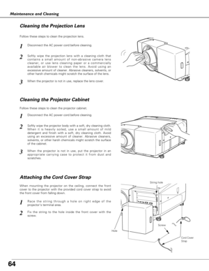 Page 6464
Maintenance and Cleaning
Disconnect the AC power cord before cleaning.
When the projector is not in use, replace the lens cover.
1
3
2
Follow these steps to clean the projection lens.
Disconnect the AC power cord before cleaning.1
Softly wipe the projector body with a soft, dry cleaning cloth.
When it is heavily soiled, use a small amount of mild
detergent and finish with a soft, dry cleaning cloth. Avoid
using an excessive amount of cleaner. Abrasive cleaners,
solvents, or other harsh chemicals might...