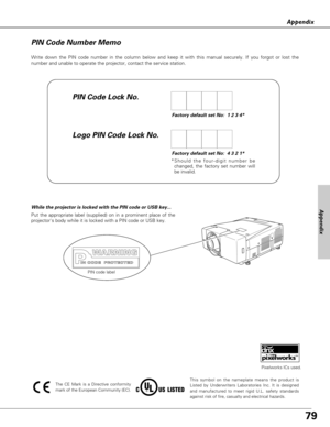 Page 7979
Appendix
Write down the PIN code number in the column below and keep it with this manual securely. If you forgot or lost the
number and unable to operate the projector, contact the service station. 
Factory default set No:  1 2 3 4*
Factory default set No:  4 3 2 1*
*Should the four-digit number be
changed, the factory set number will
be invalid.
PIN Code Lock No.
Logo PIN Code Lock No. PIN Code Number Memo
Put the appropriate label (supplied) on in a prominent place of the
projectors body while it is...