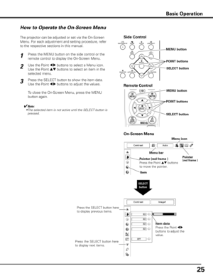 Page 25
5

Side Control
SELECT button
How to Operate the On-Screen Menu
MENU button
SELECT button
POINT buttons
On-Screen Menu
The projector can be adjusted or set via the On-Screen 
Menu. For each adjustment and setting procedure, refer 
to the respective sections in this manual.
Use the Point 7 8 buttons to select a Menu icon. 
Use the Point ed buttons to select an item in the 
selected menu.
Press the SELECT button to show the item data. 
Use the Point 7 8 buttons to adjust the values.
To close the...