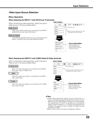 Page 33


When the video input signal is connected to the S-VIDEO 
jack, select S-Video.
When the video input signal is connected to the Y-Pb/Cb-
Pr/Cr jacks, select Y, Pb/Cb, Pr/Cr.
When the video input signal is connected to the VIDEO 
jack, select Video.
When connecting to video equipment, select the type of 
Video source in the Source Select Menu. 
Video
y, Pb/Cb, Pr/Cr
S-Video
Menu Operation
Input Menu icon
Move the pointer (red arrow) to Input 2 and press the SELECT button.
Input 
Move the...