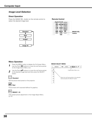 Page 38
8

Press the MENU button to display the On-Screen Menu. 
Use the Point 7 8 buttons to move the red frame pointer 
to the Image Select Menu icon.
1
2
Use the Point ed buttons to move the red frame pointer 
to the desired image level and then press the SELECT 
button.
IMAGE SELECT MENU
Normal picture level preset on the projector.
Standard
Picture level with improved halftone for graphics.
Real
User preset picture adjustment in the Image Adjust Menu. 
(p. 47)
IMAGE 1–10
Image Level Selection
Menu...