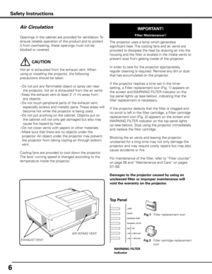 Page 6
6

Openings in the cabinet are provided for ventilation. To 
ensure reliable operation of the product and to protect 
it from overheating, these openings must not be 
blocked or covered. 
 CAUTION
Hot air is exhausted from the exhaust vent. When 
using or installing the projector, the following 
precautions should be taken. 
– Do not put any flammable object or spray can near 
the projector, hot air is exhausted from the air vents.
–  Keep the exhaust vent at least 3’ (1 m) away from 
any objects.
–  Do...