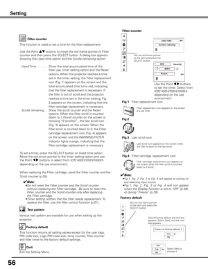 Page 56
56

Factory default
This function returns all setting values except for the user logo, 
PIN code lock, Logo PIN code lock, lamp counter, filter counter 
and filter timer to the factory default settings.
Factory default
Quit
Exit the Setting Menu.
Select Factory default and this box appears. Select [Yes], and the next box appears. 
Test pattern
Various test pattern are available for use when setting up the 
projector.
Set the red frame pointer to the item and press the SELECT button.
Setting
Select [Yes]...