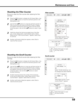 Page 59
59

Be sure to reset the Scroll counter after replacing the filter 
cartridge. 
Press the MENU button to display the On-Screen Menu. Use 
the Point 7 8 buttons to move the red frame pointer to the 
Setting Menu icon.
Use the Point ed buttons to move the red frame pointer to 
Filter counter and then press the SELECT button. A dialog 
box appears showing the Used time option and the Scrolls 
remaining option. Use the Point ed buttons to select  
Scroll(s) remaining.
1
2
Resetting the Scroll CounterScroll...