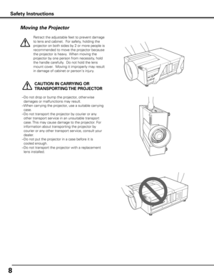 Page 8
8

Moving the Projector
   CAUTION IN CARRyING OR 
TRANSPORTING THE PROjECTOR
–  Do not drop or bump the projector, other wise 
damages or malfunctions may result.
–  When carrying the projector, use a suitable carrying 
case.
–  Do not transport the projector by courier or any 
other transport service in an unsuitable transport 
case. This may cause damage to the projector. For 
information about transporting the projector by 
courier or any other transport service, consult your 
dealer.
–  Do not put...