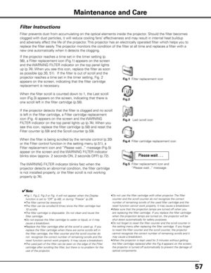 Page 5757
Maintenance and Care
Filter Instructions
Filter prevents dust from accumulating on the optical elements inside the projector\
. Should the filter becomes 
clogged with dust particles, it will reduce cooling fans’ effectiveness and may result in internal heat buildup 
and adversely affect the life of the projector. This projector has an electrically operated filter which helps you to 
replace the filter easily. The projector monitors the condition of the filter at all time and replac\
es a filter with...