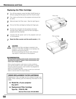 Page 5858
Turn off the projector, press the Main On/Off Switch to 
Off and unplug the AC power cord from the AC outlet.
First, clean up the dust on the projector and around the 
air vents.
1
2
Slide and open the Filter cover.  (See the right figure.)3
Put the new one back into the position and close 
the filter cover. Make sure that the filter cartridge is 
properly and fully inserted.5
CAUTION
Make sure the filter cartridge is inserted in the 
projector. If the filter cartridge is not inserted, the 
projector...