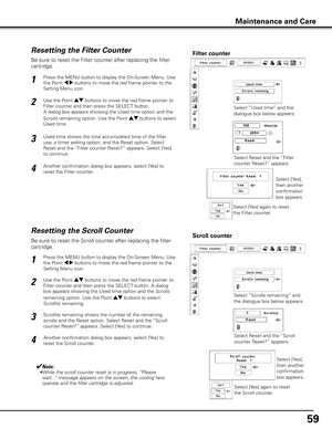 Page 5959
Be sure to reset the Scroll counter after replacing the filter 
cartridge. 
Press the MENU button to display the On-Screen Menu. Use 
the Point 7 8 buttons to move the red frame pointer to the 
Setting Menu icon.
Use the Point ed buttons to move the red frame pointer to 
Filter counter and then press the SELECT button. A dialog 
box appears showing the Used time option and the Scrolls 
remaining option. Use the Point ed buttons to select  
Scroll(s) remaining.
1
2
Resetting the Scroll CounterScroll...