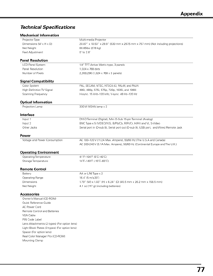 Page 7777
Technical Specifications
Mechanical Information 
 Projector Type  Multi-media Projector 
  Dimensions (W x H x D)  20.87” x 10.53” x 29.8” (530 mm x 267.5 mm x 757 mm) (Not including projections) 
  Net Weight  60.85lbs (27.6 kg) 
  Feet Adjustment  0˚ to 2.8˚           
          
Panel Resolution 
 LCD Panel System  1.8” TFT Active Matrix type, 3 panels  
  Panel Resolution  1,024 x 768 dots 
  Number of Pixels  2,359,296 (1,024 x 768 x 3 panels)           
         
Signal Compatibility 
 Color...