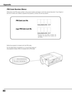 Page 8080
Write down the PIN code number in the column below and keep it with this manual securely. If you forgot or 
lost the number and unable to operate the projector, contact the service station. 
Factory default set No:  1 2 3 4*
Factory default set No:  4 3 2 1*
*  S h o u l d   t h e   fo u r- d i g i t   n u m b e r   b e 
changed,  the  factory  set  number  will 
be invalid.
Put the label below (supplied) on in a prominent place of 
the projector’s body while it is locked with a PIN code. While the...