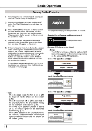 Page 18
18

The	preparation	display	will	disappear	after	30	seconds.
(See	page	5	for	Lamp	control	status.)
Turning	On	the	Projector
Connect	the	projector’s	AC	power	cord	into	an	AC	outlet.	The	POWER	indicator	lights	red. Open the	Open theOpen	the	lens	cap.
Press	the	ON/STAND-BY 	button	on	the	top	control	or	on	the	remote	control.	The	POWER	indicator	lights	green	and	the	cooling	fans	start	to	operate.	The	preparation	display	appears	on	the	screen	and	the	countdown	starts.	
2
3
1Complete	peripheral...