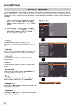 Page 30
30

Computer	InputComputer	Input
PC adjust Menu
Manual	PC	Adjustment
Some	computers	employ	special	signal	formats	which	may	not	be	tuned	by	Multi-scan	system	of	this	projector.		Manual	PC	Adjustment	enables	you	to	precisely	adjust	several	parameters	to	match	those	signal	formats.	 The	projector	has	five	independent	memory	areas	to	store	those	parameters	manually	adjusted.	It	allows	you	to	recall	the	setting	for	a	specific	computer.	
1
2
Use	the	Point	◄►	buttons	to	adjust	the	value,	eliminating	a	flicker...