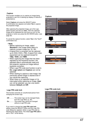 Page 47
47

Setting
Capture
Capture
This	function	enables	you	to	capture	an	image	being	projected	to	use	it	for	a	starting-up	display	or	interval	of	presentations.
Select	Capture	and	press	the	SELECT	button.		A	confirmation	box	appears	and	select	Yes	to	capture	the	projected	image.
After	capturing	the	projected	image,	go	to	the	Logo	select	function	and	set	it	to	User.	Then	the	captured	image	will	be	displayed	the	next	time	you	turn	on	the	projector	or	when	you	press	the	NO	SHOW	button.	(see	page	6)
To...