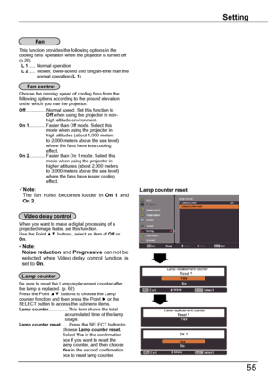 Page 55
55

Setting
This	function	provides	the	following	options	in	the	cooling	fans’	operation	when	the	projector	is	turned	off	(p.0).	L 1	.....	Normal	operation	L 2	.....	Slower,	lower-sound	and	longish-time	than	the	normal	operation	(L 1).
Fan
Choose	the	running	speed	of	cooling	fans	from	the	following	options	according	to	the	ground	elevation	under	which	you	use	the	projector.	Off................	Normal	speed.	Set	this	function	to																								Off	when	using	the	projector	in	non-...