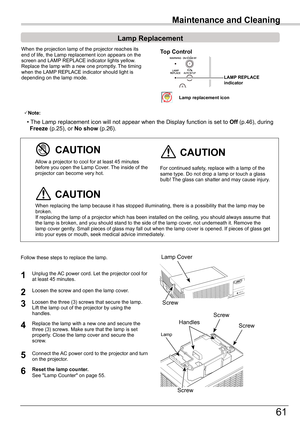 Page 61
61

Maintenance and Cleaning
When	the	projection	lamp	of	the	projector	reaches	its	end	of	life,	the	Lamp	replacement	icon	appears	on	the	screen	and	LAMP	REPLACE	indicator	lights	yellow.	Replace	the	lamp	with	a	new	one	promptly.	 The	timing	when	the	LAMP	REPLACE	indicator	should	light	is	depending	on	the	lamp	mode.
Follow	these	steps	to	replace	the	lamp.
For	continued	safety,	replace	with	a	lamp	of	the	same	type.	Do	not	drop	a	lamp	or	touch	a	glass	bulb!	The	glass	can	shatter	and	may	cause	injury.
Allow...