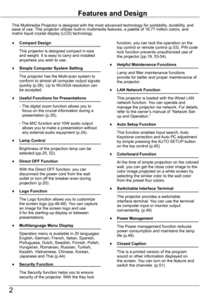 Page 2


Features and Design
This	Multimedia	Projector	is	designed	with	the	most	advanced	technology	for	portability,	durability,	and	ease	of	use.	This	projector	utilizes	built-in	multimedia	features,	a	palette	of	16.77	million	colors,	and	matrix	liquid	crystal	display	(LCD)	technology.
♦	 Compact	Design
	 This	projector	is	designed	compact	in	size	and	weight.	It	is	easy	to	carry	and	installed	anywhere	you	wish	to	use.
♦	 Simple	Computer	System	Setting
	 The	projector	has	the	Multi-scan	system	to	conform...