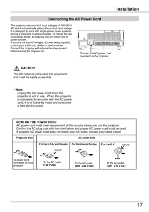 Page 17
17

Connecting	the	AC	Power	Cord
This	projector	uses	nominal	input	voltages	of	100-40	V	AC	and	it	automatically	selects	the	correct	input	voltage.	It	is	designed	to	work	with	single-phase	power	systems	having	a	grounded	neutral	conductor.	 To	reduce	the	risk	of	electrical	shock,	do	not	plug	into	any	other	type	of	power	system.If	you	are	not	sure	of	the	type	of	power	being	supplied,	consult	your	authorized	dealer	or	service	center.Connect	the	projector	with	all	peripheral	equipment	before	turning...