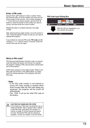 Page 19
19

Basic Operation
What	is	PIN	code?
PIN	(Personal	Identification	Number)	code	is	a	security	code	that	allows	the	person	who	knows	it	to	operate	the	projector.	Setting	a	PIN	code	prevents	unauthorized	use	of	the	projector.
A	PIN	code	consists	of	a	four-digit	number.	Refer	to	the	PIN	code	lock	function	in	the	Setting	Menu	on	pages	53-54	for	locking	operation	of	the	projector	with	your	PIN	code.
Enter	a	PIN	code
Use	the	Point	▲▼	buttons	to	enter	a	number.	Press	the	Point	►	button	to	fix	the	number	and...