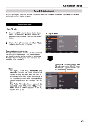 Page 29
9

Computer	Input
Auto	PC	Adjustment	function	is	provided	to	automatically	adjust	Fine	sync,	Total	dots,	Horizontal	and	Vertical	positions	to	conform	to	your	computer.
PC adjust Menu
Auto	PC	 Adjustment
To	store	adjustment	parametersThe	adjusted	parameters	from	the	 Auto	PC	Adjustment	can	be	stored	in	the	projector.	Once	the	parameters	are	stored,	the	setting	can	be	done	just	by	selecting	a	Mode	(1–10)	in	the	PC	System	Menu	(see	page	8).	See	also	“Store”	on	page	31.
Note:	 •	Fine	sync,	Total...