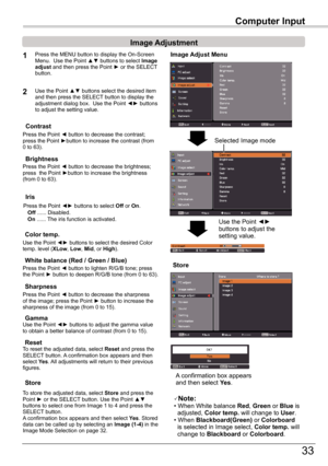 Page 33
33

Computer	Input
Image	Adjust	Menu
Image	Adjustment
Reset
Press	the	MENU	button	to	display	the	On-Screen	Menu.		Use	the	Point	▲▼	buttons	to	select	Image	adjust	and	then	press	the	Point	►	or	the	SELECT 	button.
1
2Use	the	Point	▲▼	buttons	select	the	desired	item	and	then	press	the	SELECT 	button	to	display	the	adjustment	dialog	box.		Use	the	Point	◄►	buttons	to	adjust	the	setting	value.
Note:•	When	White	balance	Red,	Green	or	Blue	is				adjusted,	Color temp .	will	change	to	User.•	When...