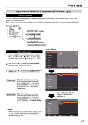 Page 37
37

Video	Input
Choose	Computer	1(Component)	or	Computer	1(Scart)	by	pressing	the	COMPONENT	or	the	COMPUTER	1	button	on	the	remote	control.Before	using	these	buttons,	correct	input	source	should	be	selected	through	Menu	operation	as	described	below.
1
Input	Menu
2Use	the	Point	▲▼	buttons	to	select	Computer 1	and	then	press	the	Point	►	button.
Input	Source	Selection	(Component,	RGB	Scart	21-pin)
When	the	input	source	is	coming	from	video	equipment	connected	to	the	COMPUTER	IN	1/S-VIDEO	IN/COMPONENT	IN...